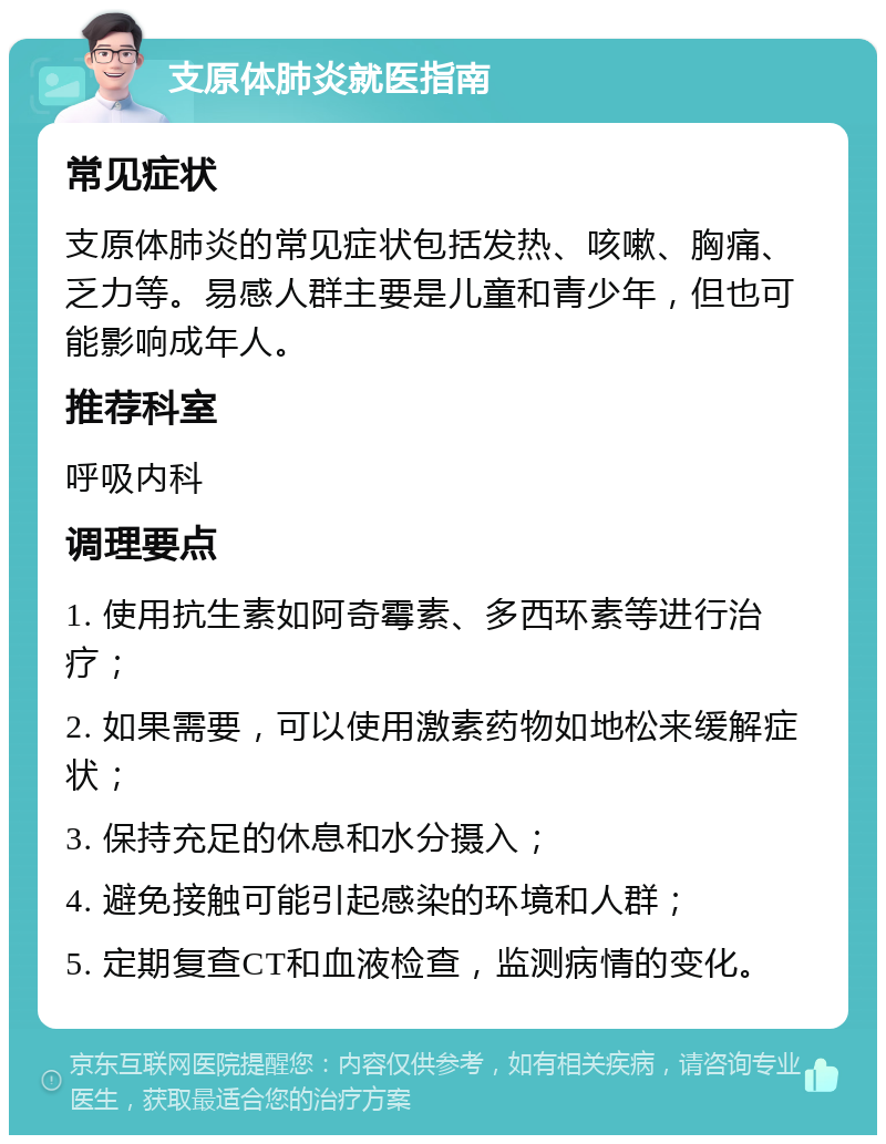 支原体肺炎就医指南 常见症状 支原体肺炎的常见症状包括发热、咳嗽、胸痛、乏力等。易感人群主要是儿童和青少年，但也可能影响成年人。 推荐科室 呼吸内科 调理要点 1. 使用抗生素如阿奇霉素、多西环素等进行治疗； 2. 如果需要，可以使用激素药物如地松来缓解症状； 3. 保持充足的休息和水分摄入； 4. 避免接触可能引起感染的环境和人群； 5. 定期复查CT和血液检查，监测病情的变化。