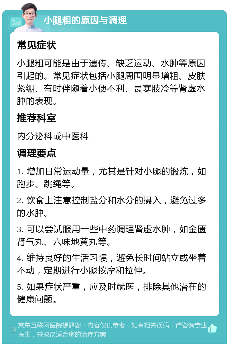 小腿粗的原因与调理 常见症状 小腿粗可能是由于遗传、缺乏运动、水肿等原因引起的。常见症状包括小腿周围明显增粗、皮肤紧绷、有时伴随着小便不利、畏寒肢冷等肾虚水肿的表现。 推荐科室 内分泌科或中医科 调理要点 1. 增加日常运动量，尤其是针对小腿的锻炼，如跑步、跳绳等。 2. 饮食上注意控制盐分和水分的摄入，避免过多的水肿。 3. 可以尝试服用一些中药调理肾虚水肿，如金匮肾气丸、六味地黄丸等。 4. 维持良好的生活习惯，避免长时间站立或坐着不动，定期进行小腿按摩和拉伸。 5. 如果症状严重，应及时就医，排除其他潜在的健康问题。