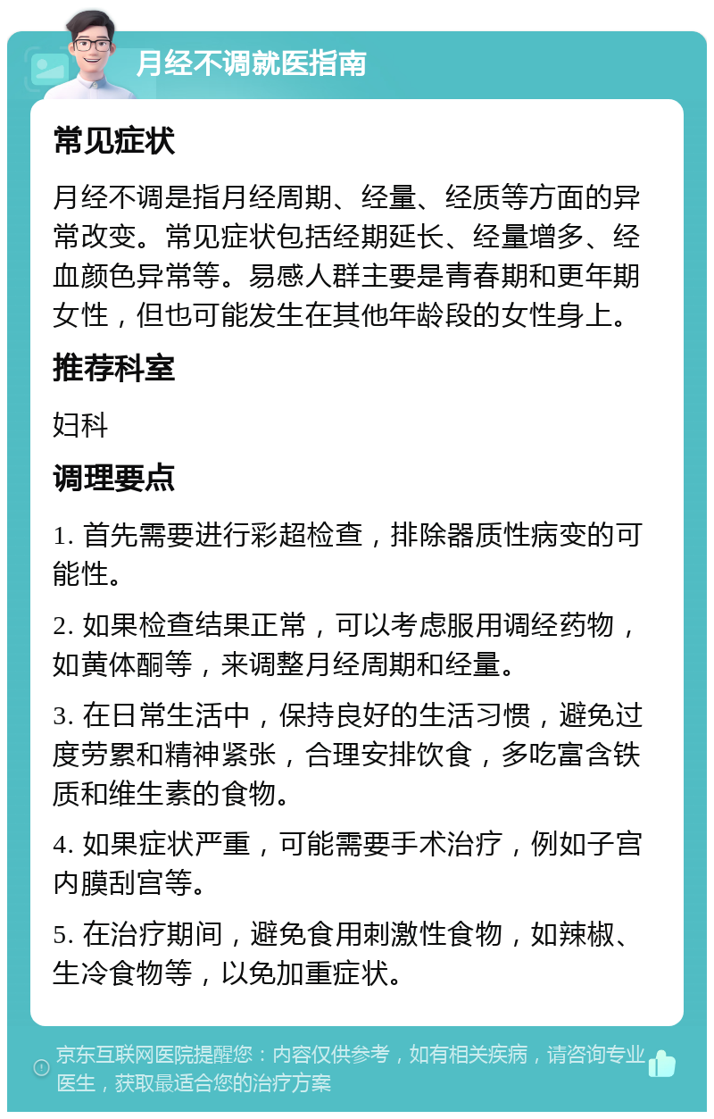 月经不调就医指南 常见症状 月经不调是指月经周期、经量、经质等方面的异常改变。常见症状包括经期延长、经量增多、经血颜色异常等。易感人群主要是青春期和更年期女性，但也可能发生在其他年龄段的女性身上。 推荐科室 妇科 调理要点 1. 首先需要进行彩超检查，排除器质性病变的可能性。 2. 如果检查结果正常，可以考虑服用调经药物，如黄体酮等，来调整月经周期和经量。 3. 在日常生活中，保持良好的生活习惯，避免过度劳累和精神紧张，合理安排饮食，多吃富含铁质和维生素的食物。 4. 如果症状严重，可能需要手术治疗，例如子宫内膜刮宫等。 5. 在治疗期间，避免食用刺激性食物，如辣椒、生冷食物等，以免加重症状。