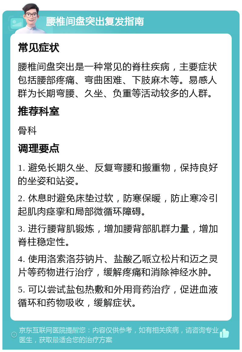 腰椎间盘突出复发指南 常见症状 腰椎间盘突出是一种常见的脊柱疾病，主要症状包括腰部疼痛、弯曲困难、下肢麻木等。易感人群为长期弯腰、久坐、负重等活动较多的人群。 推荐科室 骨科 调理要点 1. 避免长期久坐、反复弯腰和搬重物，保持良好的坐姿和站姿。 2. 休息时避免床垫过软，防寒保暖，防止寒冷引起肌肉痉挛和局部微循环障碍。 3. 进行腰背肌锻炼，增加腰背部肌群力量，增加脊柱稳定性。 4. 使用洛索洛芬钠片、盐酸乙哌立松片和迈之灵片等药物进行治疗，缓解疼痛和消除神经水肿。 5. 可以尝试盐包热敷和外用膏药治疗，促进血液循环和药物吸收，缓解症状。