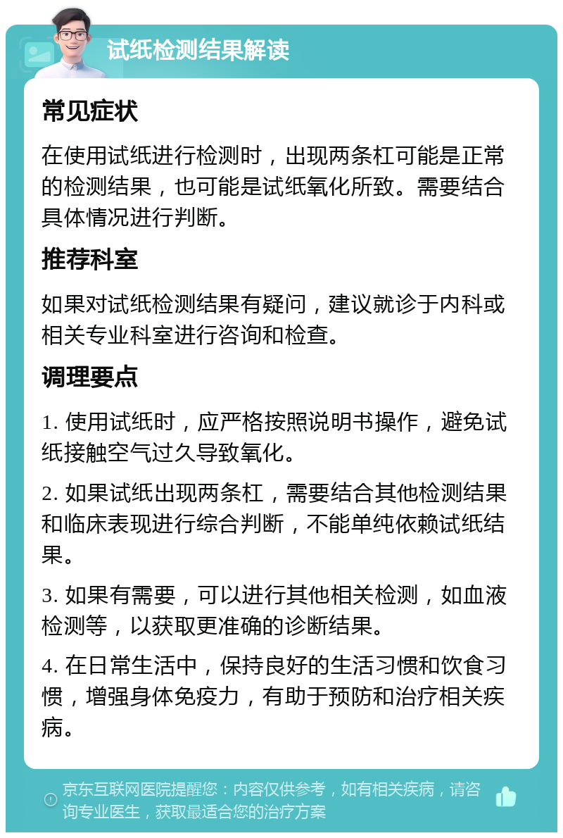 试纸检测结果解读 常见症状 在使用试纸进行检测时，出现两条杠可能是正常的检测结果，也可能是试纸氧化所致。需要结合具体情况进行判断。 推荐科室 如果对试纸检测结果有疑问，建议就诊于内科或相关专业科室进行咨询和检查。 调理要点 1. 使用试纸时，应严格按照说明书操作，避免试纸接触空气过久导致氧化。 2. 如果试纸出现两条杠，需要结合其他检测结果和临床表现进行综合判断，不能单纯依赖试纸结果。 3. 如果有需要，可以进行其他相关检测，如血液检测等，以获取更准确的诊断结果。 4. 在日常生活中，保持良好的生活习惯和饮食习惯，增强身体免疫力，有助于预防和治疗相关疾病。