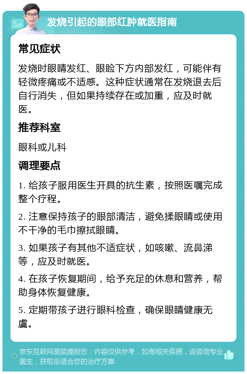 发烧引起的眼部红肿就医指南 常见症状 发烧时眼睛发红、眼睑下方内部发红，可能伴有轻微疼痛或不适感。这种症状通常在发烧退去后自行消失，但如果持续存在或加重，应及时就医。 推荐科室 眼科或儿科 调理要点 1. 给孩子服用医生开具的抗生素，按照医嘱完成整个疗程。 2. 注意保持孩子的眼部清洁，避免揉眼睛或使用不干净的毛巾擦拭眼睛。 3. 如果孩子有其他不适症状，如咳嗽、流鼻涕等，应及时就医。 4. 在孩子恢复期间，给予充足的休息和营养，帮助身体恢复健康。 5. 定期带孩子进行眼科检查，确保眼睛健康无虞。