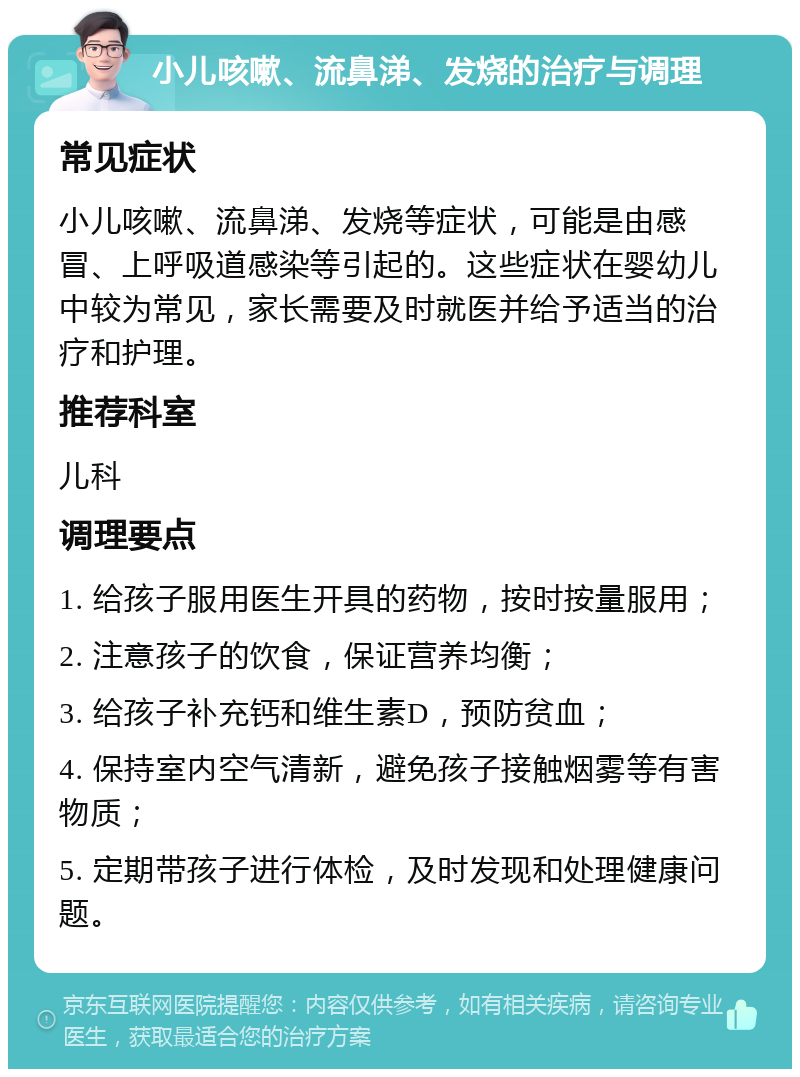 小儿咳嗽、流鼻涕、发烧的治疗与调理 常见症状 小儿咳嗽、流鼻涕、发烧等症状，可能是由感冒、上呼吸道感染等引起的。这些症状在婴幼儿中较为常见，家长需要及时就医并给予适当的治疗和护理。 推荐科室 儿科 调理要点 1. 给孩子服用医生开具的药物，按时按量服用； 2. 注意孩子的饮食，保证营养均衡； 3. 给孩子补充钙和维生素D，预防贫血； 4. 保持室内空气清新，避免孩子接触烟雾等有害物质； 5. 定期带孩子进行体检，及时发现和处理健康问题。