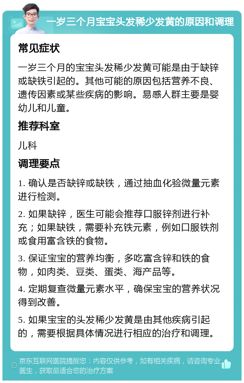 一岁三个月宝宝头发稀少发黄的原因和调理 常见症状 一岁三个月的宝宝头发稀少发黄可能是由于缺锌或缺铁引起的。其他可能的原因包括营养不良、遗传因素或某些疾病的影响。易感人群主要是婴幼儿和儿童。 推荐科室 儿科 调理要点 1. 确认是否缺锌或缺铁，通过抽血化验微量元素进行检测。 2. 如果缺锌，医生可能会推荐口服锌剂进行补充；如果缺铁，需要补充铁元素，例如口服铁剂或食用富含铁的食物。 3. 保证宝宝的营养均衡，多吃富含锌和铁的食物，如肉类、豆类、蛋类、海产品等。 4. 定期复查微量元素水平，确保宝宝的营养状况得到改善。 5. 如果宝宝的头发稀少发黄是由其他疾病引起的，需要根据具体情况进行相应的治疗和调理。