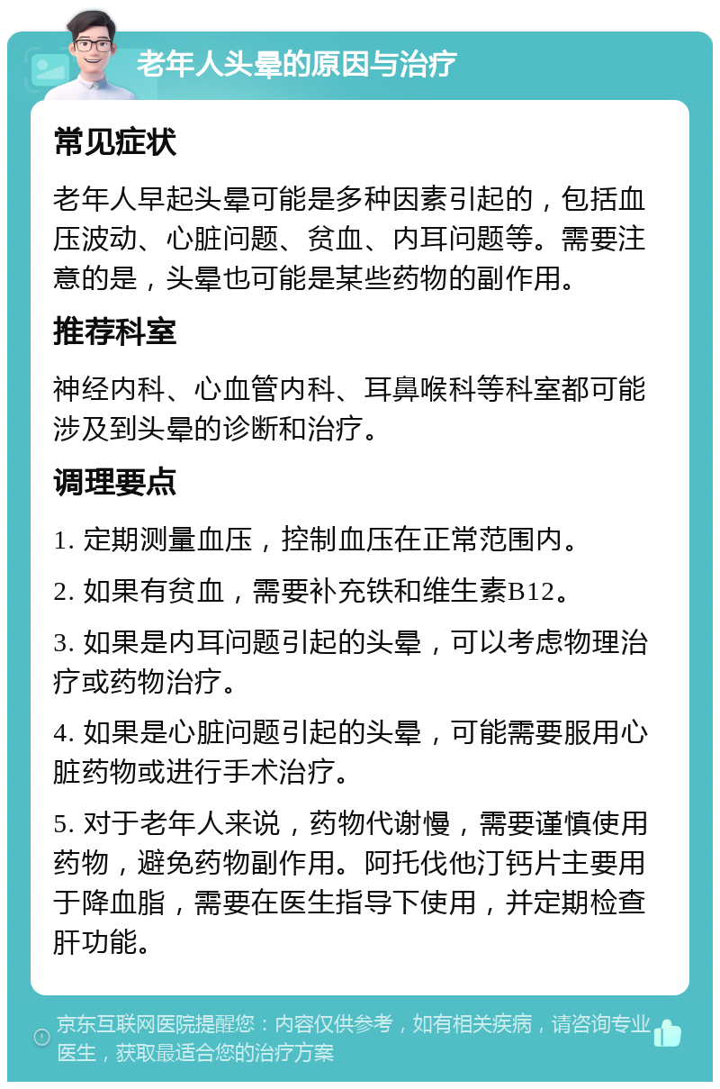 老年人头晕的原因与治疗 常见症状 老年人早起头晕可能是多种因素引起的，包括血压波动、心脏问题、贫血、内耳问题等。需要注意的是，头晕也可能是某些药物的副作用。 推荐科室 神经内科、心血管内科、耳鼻喉科等科室都可能涉及到头晕的诊断和治疗。 调理要点 1. 定期测量血压，控制血压在正常范围内。 2. 如果有贫血，需要补充铁和维生素B12。 3. 如果是内耳问题引起的头晕，可以考虑物理治疗或药物治疗。 4. 如果是心脏问题引起的头晕，可能需要服用心脏药物或进行手术治疗。 5. 对于老年人来说，药物代谢慢，需要谨慎使用药物，避免药物副作用。阿托伐他汀钙片主要用于降血脂，需要在医生指导下使用，并定期检查肝功能。