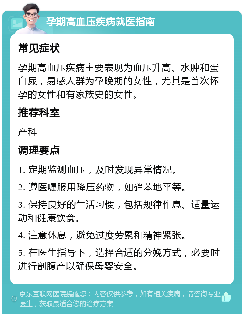 孕期高血压疾病就医指南 常见症状 孕期高血压疾病主要表现为血压升高、水肿和蛋白尿，易感人群为孕晚期的女性，尤其是首次怀孕的女性和有家族史的女性。 推荐科室 产科 调理要点 1. 定期监测血压，及时发现异常情况。 2. 遵医嘱服用降压药物，如硝苯地平等。 3. 保持良好的生活习惯，包括规律作息、适量运动和健康饮食。 4. 注意休息，避免过度劳累和精神紧张。 5. 在医生指导下，选择合适的分娩方式，必要时进行剖腹产以确保母婴安全。