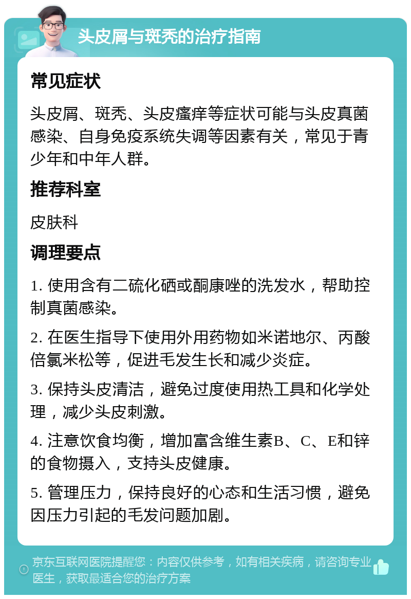 头皮屑与斑秃的治疗指南 常见症状 头皮屑、斑秃、头皮瘙痒等症状可能与头皮真菌感染、自身免疫系统失调等因素有关，常见于青少年和中年人群。 推荐科室 皮肤科 调理要点 1. 使用含有二硫化硒或酮康唑的洗发水，帮助控制真菌感染。 2. 在医生指导下使用外用药物如米诺地尔、丙酸倍氯米松等，促进毛发生长和减少炎症。 3. 保持头皮清洁，避免过度使用热工具和化学处理，减少头皮刺激。 4. 注意饮食均衡，增加富含维生素B、C、E和锌的食物摄入，支持头皮健康。 5. 管理压力，保持良好的心态和生活习惯，避免因压力引起的毛发问题加剧。