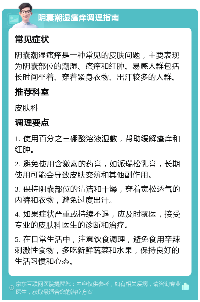 阴囊潮湿瘙痒调理指南 常见症状 阴囊潮湿瘙痒是一种常见的皮肤问题，主要表现为阴囊部位的潮湿、瘙痒和红肿。易感人群包括长时间坐着、穿着紧身衣物、出汗较多的人群。 推荐科室 皮肤科 调理要点 1. 使用百分之三硼酸溶液湿敷，帮助缓解瘙痒和红肿。 2. 避免使用含激素的药膏，如派瑞松乳膏，长期使用可能会导致皮肤变薄和其他副作用。 3. 保持阴囊部位的清洁和干燥，穿着宽松透气的内裤和衣物，避免过度出汗。 4. 如果症状严重或持续不退，应及时就医，接受专业的皮肤科医生的诊断和治疗。 5. 在日常生活中，注意饮食调理，避免食用辛辣刺激性食物，多吃新鲜蔬菜和水果，保持良好的生活习惯和心态。