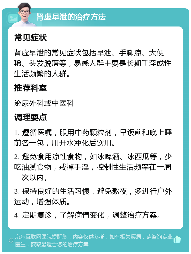 肾虚早泄的治疗方法 常见症状 肾虚早泄的常见症状包括早泄、手脚凉、大便稀、头发脱落等，易感人群主要是长期手淫或性生活频繁的人群。 推荐科室 泌尿外科或中医科 调理要点 1. 遵循医嘱，服用中药颗粒剂，早饭前和晚上睡前各一包，用开水冲化后饮用。 2. 避免食用凉性食物，如冰啤酒、冰西瓜等，少吃油腻食物，戒掉手淫，控制性生活频率在一周一次以内。 3. 保持良好的生活习惯，避免熬夜，多进行户外运动，增强体质。 4. 定期复诊，了解病情变化，调整治疗方案。