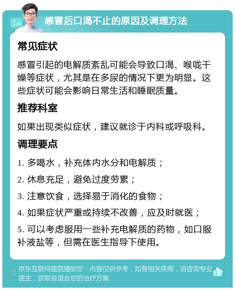 感冒后口渴不止的原因及调理方法 常见症状 感冒引起的电解质紊乱可能会导致口渴、喉咙干燥等症状，尤其是在多尿的情况下更为明显。这些症状可能会影响日常生活和睡眠质量。 推荐科室 如果出现类似症状，建议就诊于内科或呼吸科。 调理要点 1. 多喝水，补充体内水分和电解质； 2. 休息充足，避免过度劳累； 3. 注意饮食，选择易于消化的食物； 4. 如果症状严重或持续不改善，应及时就医； 5. 可以考虑服用一些补充电解质的药物，如口服补液盐等，但需在医生指导下使用。