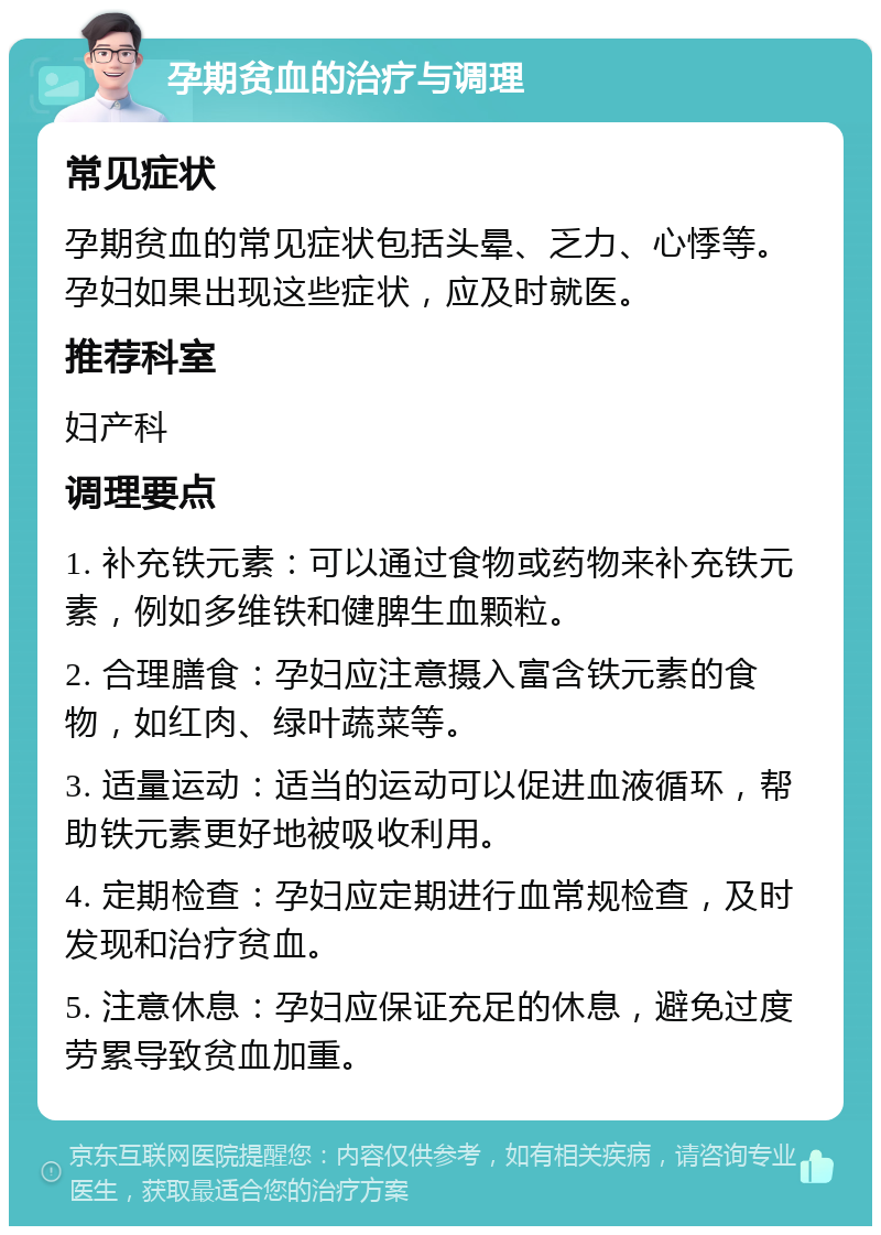 孕期贫血的治疗与调理 常见症状 孕期贫血的常见症状包括头晕、乏力、心悸等。孕妇如果出现这些症状，应及时就医。 推荐科室 妇产科 调理要点 1. 补充铁元素：可以通过食物或药物来补充铁元素，例如多维铁和健脾生血颗粒。 2. 合理膳食：孕妇应注意摄入富含铁元素的食物，如红肉、绿叶蔬菜等。 3. 适量运动：适当的运动可以促进血液循环，帮助铁元素更好地被吸收利用。 4. 定期检查：孕妇应定期进行血常规检查，及时发现和治疗贫血。 5. 注意休息：孕妇应保证充足的休息，避免过度劳累导致贫血加重。