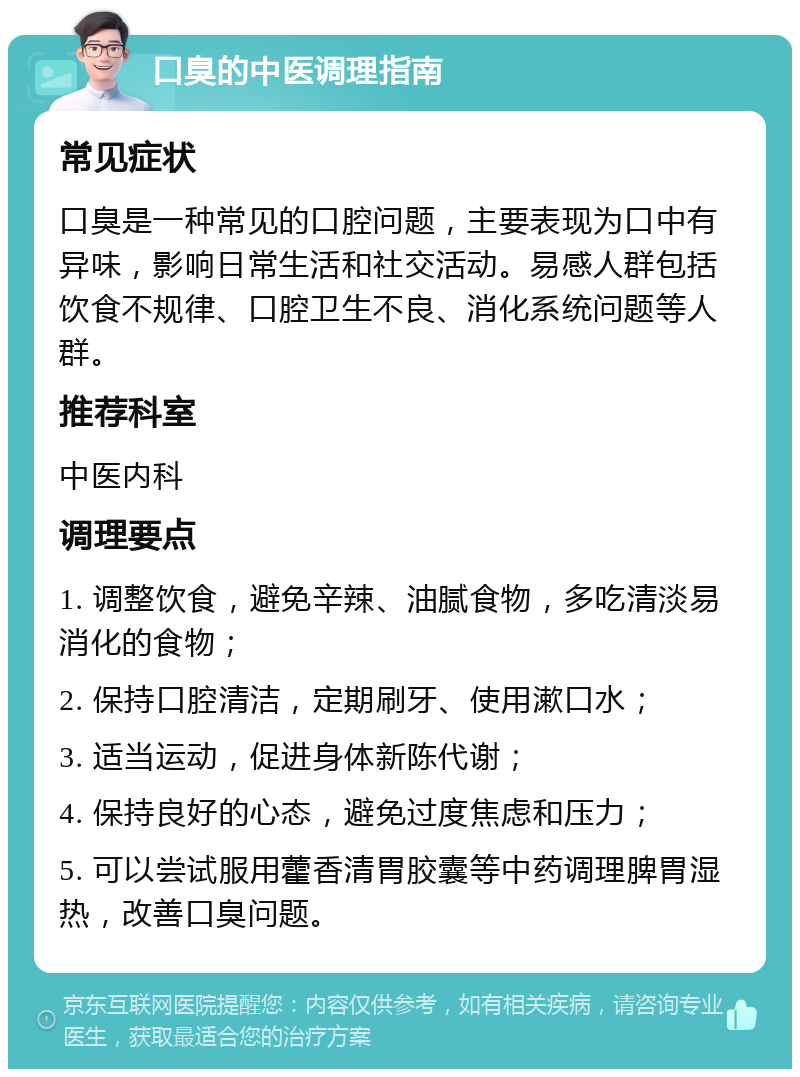 口臭的中医调理指南 常见症状 口臭是一种常见的口腔问题，主要表现为口中有异味，影响日常生活和社交活动。易感人群包括饮食不规律、口腔卫生不良、消化系统问题等人群。 推荐科室 中医内科 调理要点 1. 调整饮食，避免辛辣、油腻食物，多吃清淡易消化的食物； 2. 保持口腔清洁，定期刷牙、使用漱口水； 3. 适当运动，促进身体新陈代谢； 4. 保持良好的心态，避免过度焦虑和压力； 5. 可以尝试服用藿香清胃胶囊等中药调理脾胃湿热，改善口臭问题。