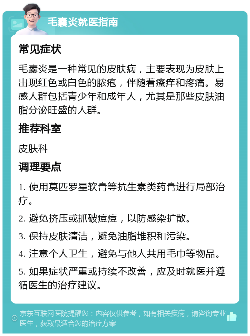 毛囊炎就医指南 常见症状 毛囊炎是一种常见的皮肤病，主要表现为皮肤上出现红色或白色的脓疱，伴随着瘙痒和疼痛。易感人群包括青少年和成年人，尤其是那些皮肤油脂分泌旺盛的人群。 推荐科室 皮肤科 调理要点 1. 使用莫匹罗星软膏等抗生素类药膏进行局部治疗。 2. 避免挤压或抓破痘痘，以防感染扩散。 3. 保持皮肤清洁，避免油脂堆积和污染。 4. 注意个人卫生，避免与他人共用毛巾等物品。 5. 如果症状严重或持续不改善，应及时就医并遵循医生的治疗建议。