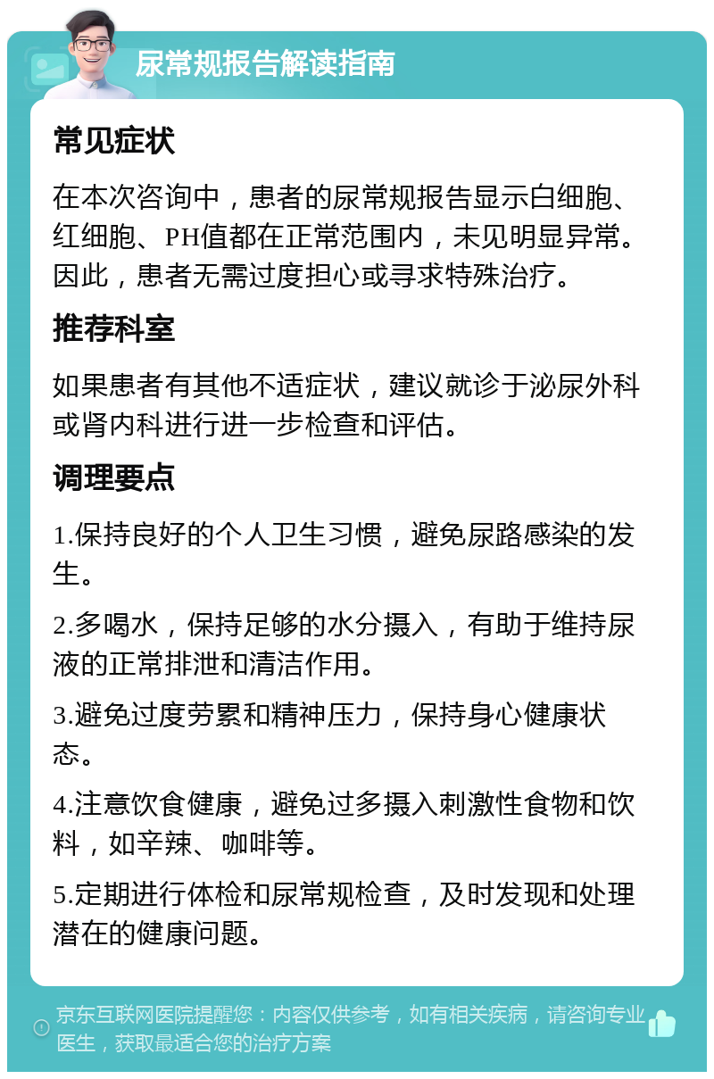 尿常规报告解读指南 常见症状 在本次咨询中，患者的尿常规报告显示白细胞、红细胞、PH值都在正常范围内，未见明显异常。因此，患者无需过度担心或寻求特殊治疗。 推荐科室 如果患者有其他不适症状，建议就诊于泌尿外科或肾内科进行进一步检查和评估。 调理要点 1.保持良好的个人卫生习惯，避免尿路感染的发生。 2.多喝水，保持足够的水分摄入，有助于维持尿液的正常排泄和清洁作用。 3.避免过度劳累和精神压力，保持身心健康状态。 4.注意饮食健康，避免过多摄入刺激性食物和饮料，如辛辣、咖啡等。 5.定期进行体检和尿常规检查，及时发现和处理潜在的健康问题。