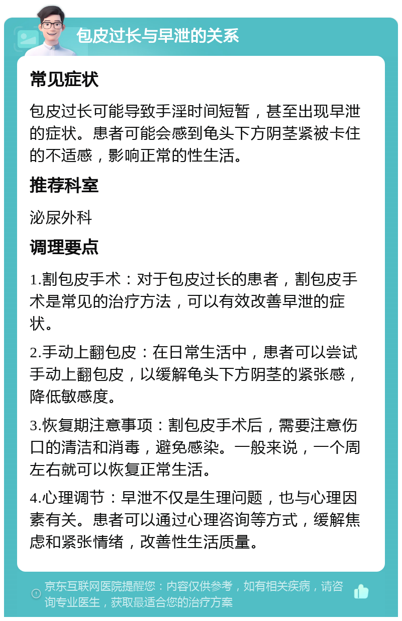 包皮过长与早泄的关系 常见症状 包皮过长可能导致手淫时间短暂，甚至出现早泄的症状。患者可能会感到龟头下方阴茎紧被卡住的不适感，影响正常的性生活。 推荐科室 泌尿外科 调理要点 1.割包皮手术：对于包皮过长的患者，割包皮手术是常见的治疗方法，可以有效改善早泄的症状。 2.手动上翻包皮：在日常生活中，患者可以尝试手动上翻包皮，以缓解龟头下方阴茎的紧张感，降低敏感度。 3.恢复期注意事项：割包皮手术后，需要注意伤口的清洁和消毒，避免感染。一般来说，一个周左右就可以恢复正常生活。 4.心理调节：早泄不仅是生理问题，也与心理因素有关。患者可以通过心理咨询等方式，缓解焦虑和紧张情绪，改善性生活质量。