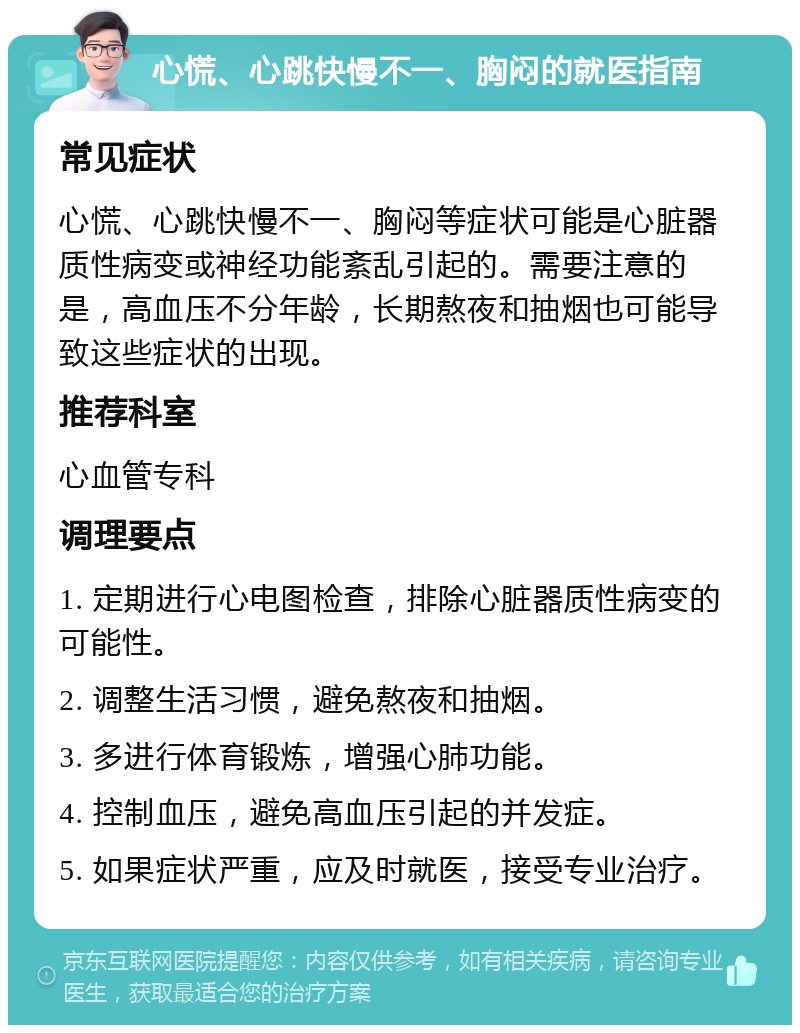 心慌、心跳快慢不一、胸闷的就医指南 常见症状 心慌、心跳快慢不一、胸闷等症状可能是心脏器质性病变或神经功能紊乱引起的。需要注意的是，高血压不分年龄，长期熬夜和抽烟也可能导致这些症状的出现。 推荐科室 心血管专科 调理要点 1. 定期进行心电图检查，排除心脏器质性病变的可能性。 2. 调整生活习惯，避免熬夜和抽烟。 3. 多进行体育锻炼，增强心肺功能。 4. 控制血压，避免高血压引起的并发症。 5. 如果症状严重，应及时就医，接受专业治疗。