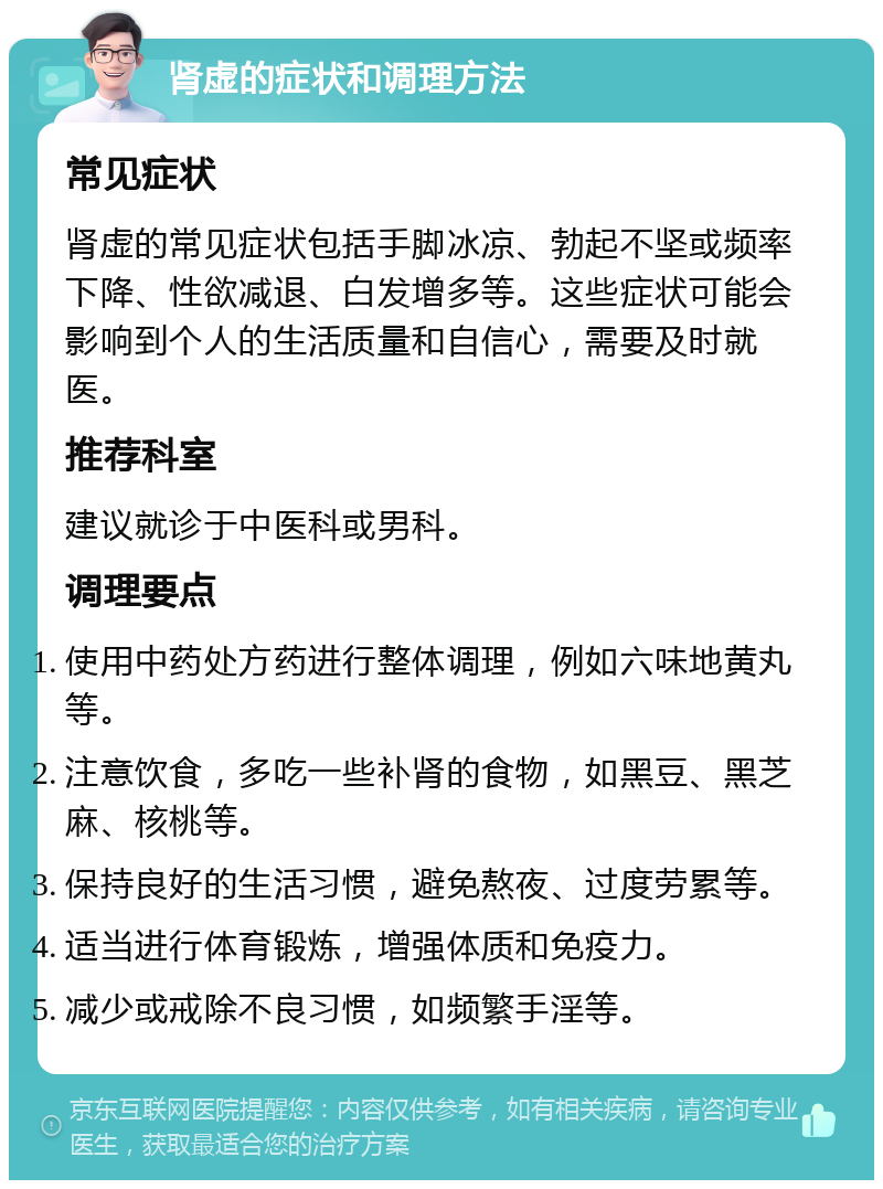 肾虚的症状和调理方法 常见症状 肾虚的常见症状包括手脚冰凉、勃起不坚或频率下降、性欲减退、白发增多等。这些症状可能会影响到个人的生活质量和自信心，需要及时就医。 推荐科室 建议就诊于中医科或男科。 调理要点 使用中药处方药进行整体调理，例如六味地黄丸等。 注意饮食，多吃一些补肾的食物，如黑豆、黑芝麻、核桃等。 保持良好的生活习惯，避免熬夜、过度劳累等。 适当进行体育锻炼，增强体质和免疫力。 减少或戒除不良习惯，如频繁手淫等。