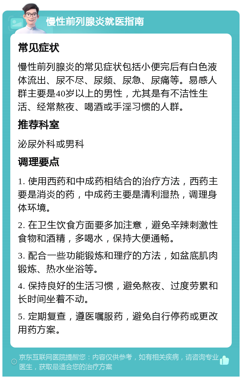 慢性前列腺炎就医指南 常见症状 慢性前列腺炎的常见症状包括小便完后有白色液体流出、尿不尽、尿频、尿急、尿痛等。易感人群主要是40岁以上的男性，尤其是有不洁性生活、经常熬夜、喝酒或手淫习惯的人群。 推荐科室 泌尿外科或男科 调理要点 1. 使用西药和中成药相结合的治疗方法，西药主要是消炎的药，中成药主要是清利湿热，调理身体环境。 2. 在卫生饮食方面要多加注意，避免辛辣刺激性食物和酒精，多喝水，保持大便通畅。 3. 配合一些功能锻炼和理疗的方法，如盆底肌肉锻炼、热水坐浴等。 4. 保持良好的生活习惯，避免熬夜、过度劳累和长时间坐着不动。 5. 定期复查，遵医嘱服药，避免自行停药或更改用药方案。