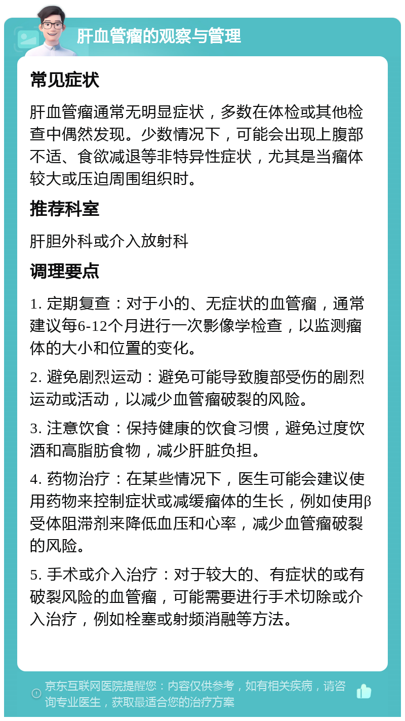 肝血管瘤的观察与管理 常见症状 肝血管瘤通常无明显症状，多数在体检或其他检查中偶然发现。少数情况下，可能会出现上腹部不适、食欲减退等非特异性症状，尤其是当瘤体较大或压迫周围组织时。 推荐科室 肝胆外科或介入放射科 调理要点 1. 定期复查：对于小的、无症状的血管瘤，通常建议每6-12个月进行一次影像学检查，以监测瘤体的大小和位置的变化。 2. 避免剧烈运动：避免可能导致腹部受伤的剧烈运动或活动，以减少血管瘤破裂的风险。 3. 注意饮食：保持健康的饮食习惯，避免过度饮酒和高脂肪食物，减少肝脏负担。 4. 药物治疗：在某些情况下，医生可能会建议使用药物来控制症状或减缓瘤体的生长，例如使用β受体阻滞剂来降低血压和心率，减少血管瘤破裂的风险。 5. 手术或介入治疗：对于较大的、有症状的或有破裂风险的血管瘤，可能需要进行手术切除或介入治疗，例如栓塞或射频消融等方法。