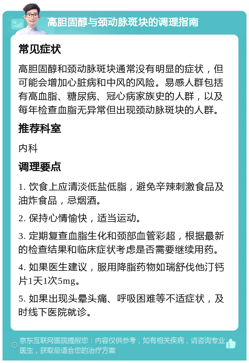 高胆固醇与颈动脉斑块的调理指南 常见症状 高胆固醇和颈动脉斑块通常没有明显的症状，但可能会增加心脏病和中风的风险。易感人群包括有高血脂、糖尿病、冠心病家族史的人群，以及每年检查血脂无异常但出现颈动脉斑块的人群。 推荐科室 内科 调理要点 1. 饮食上应清淡低盐低脂，避免辛辣刺激食品及油炸食品，忌烟酒。 2. 保持心情愉快，适当运动。 3. 定期复查血脂生化和颈部血管彩超，根据最新的检查结果和临床症状考虑是否需要继续用药。 4. 如果医生建议，服用降脂药物如瑞舒伐他汀钙片1天1次5mg。 5. 如果出现头晕头痛、呼吸困难等不适症状，及时线下医院就诊。