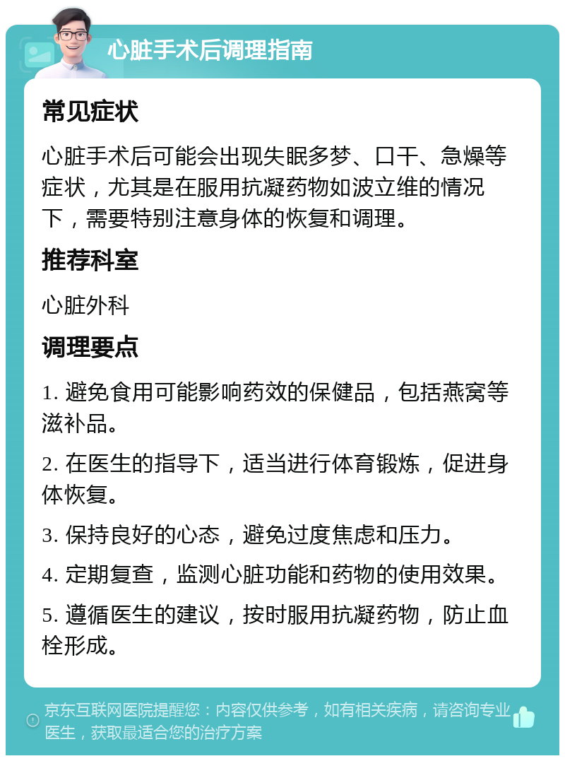 心脏手术后调理指南 常见症状 心脏手术后可能会出现失眠多梦、口干、急燥等症状，尤其是在服用抗凝药物如波立维的情况下，需要特别注意身体的恢复和调理。 推荐科室 心脏外科 调理要点 1. 避免食用可能影响药效的保健品，包括燕窝等滋补品。 2. 在医生的指导下，适当进行体育锻炼，促进身体恢复。 3. 保持良好的心态，避免过度焦虑和压力。 4. 定期复查，监测心脏功能和药物的使用效果。 5. 遵循医生的建议，按时服用抗凝药物，防止血栓形成。