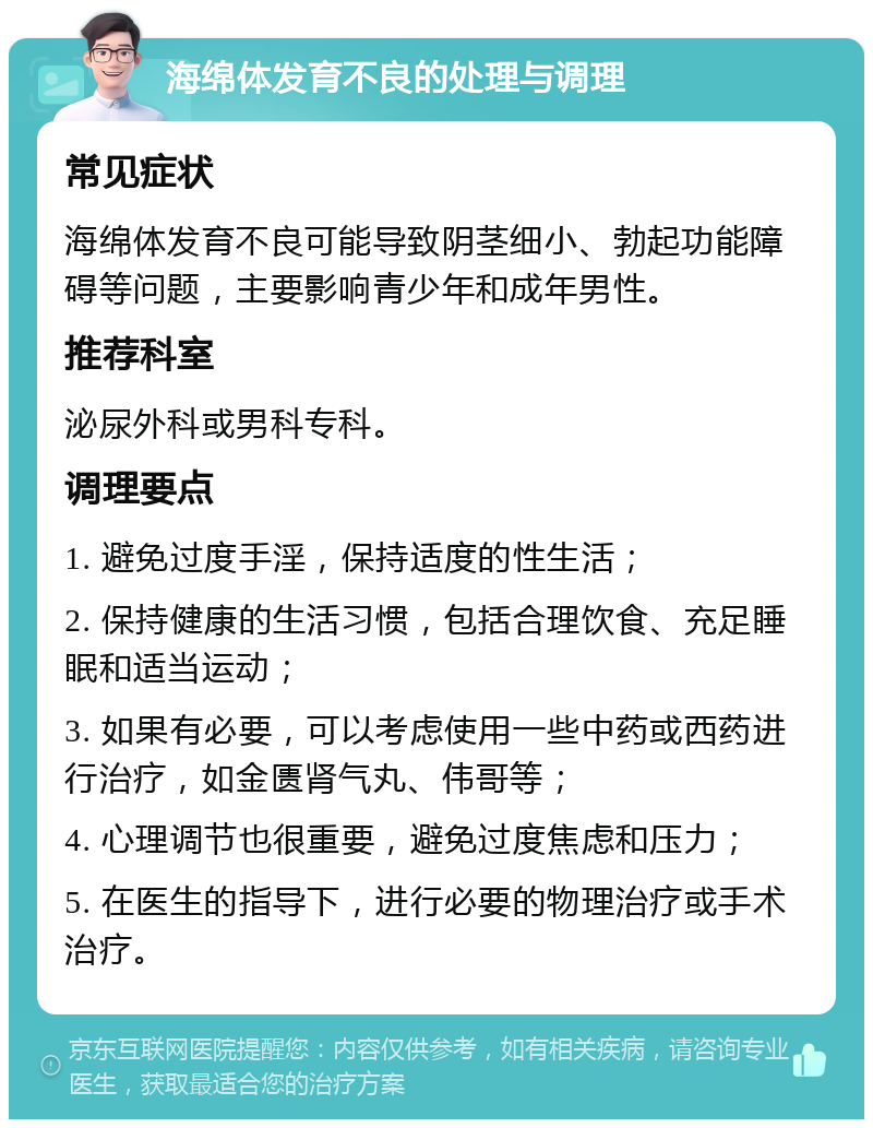 海绵体发育不良的处理与调理 常见症状 海绵体发育不良可能导致阴茎细小、勃起功能障碍等问题，主要影响青少年和成年男性。 推荐科室 泌尿外科或男科专科。 调理要点 1. 避免过度手淫，保持适度的性生活； 2. 保持健康的生活习惯，包括合理饮食、充足睡眠和适当运动； 3. 如果有必要，可以考虑使用一些中药或西药进行治疗，如金匮肾气丸、伟哥等； 4. 心理调节也很重要，避免过度焦虑和压力； 5. 在医生的指导下，进行必要的物理治疗或手术治疗。