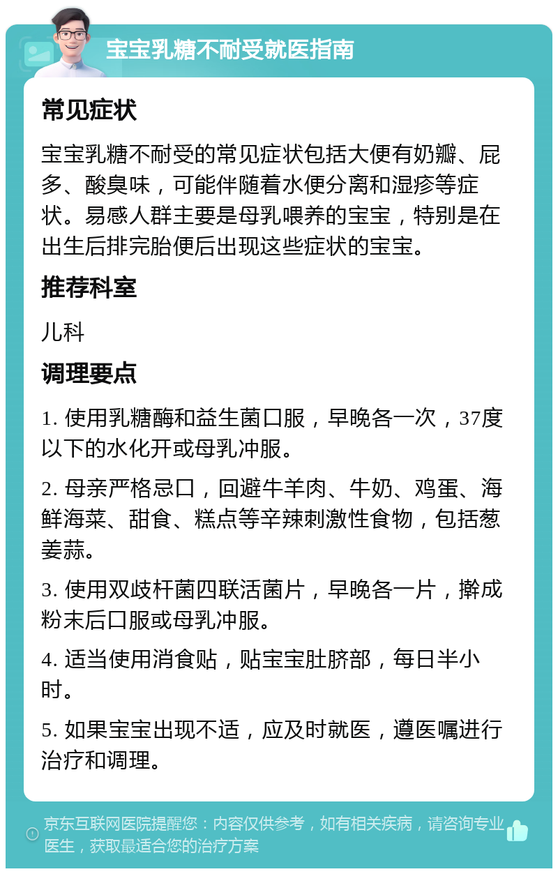 宝宝乳糖不耐受就医指南 常见症状 宝宝乳糖不耐受的常见症状包括大便有奶瓣、屁多、酸臭味，可能伴随着水便分离和湿疹等症状。易感人群主要是母乳喂养的宝宝，特别是在出生后排完胎便后出现这些症状的宝宝。 推荐科室 儿科 调理要点 1. 使用乳糖酶和益生菌口服，早晚各一次，37度以下的水化开或母乳冲服。 2. 母亲严格忌口，回避牛羊肉、牛奶、鸡蛋、海鲜海菜、甜食、糕点等辛辣刺激性食物，包括葱姜蒜。 3. 使用双歧杆菌四联活菌片，早晚各一片，擀成粉末后口服或母乳冲服。 4. 适当使用消食贴，贴宝宝肚脐部，每日半小时。 5. 如果宝宝出现不适，应及时就医，遵医嘱进行治疗和调理。