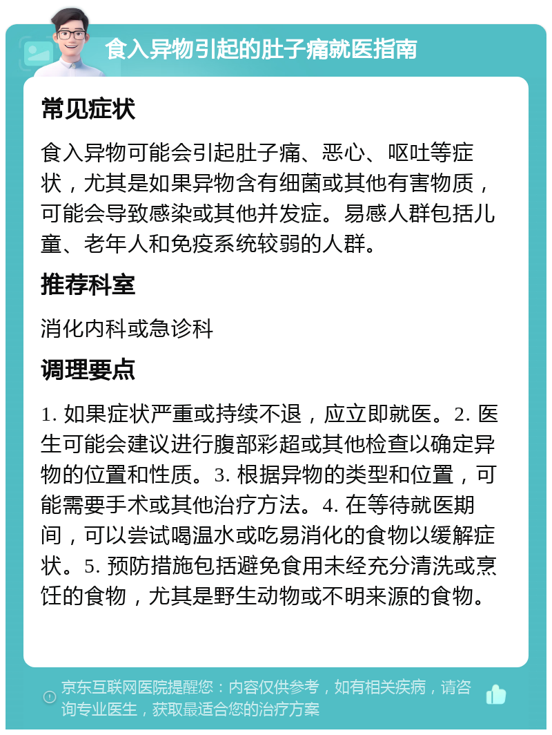 食入异物引起的肚子痛就医指南 常见症状 食入异物可能会引起肚子痛、恶心、呕吐等症状，尤其是如果异物含有细菌或其他有害物质，可能会导致感染或其他并发症。易感人群包括儿童、老年人和免疫系统较弱的人群。 推荐科室 消化内科或急诊科 调理要点 1. 如果症状严重或持续不退，应立即就医。2. 医生可能会建议进行腹部彩超或其他检查以确定异物的位置和性质。3. 根据异物的类型和位置，可能需要手术或其他治疗方法。4. 在等待就医期间，可以尝试喝温水或吃易消化的食物以缓解症状。5. 预防措施包括避免食用未经充分清洗或烹饪的食物，尤其是野生动物或不明来源的食物。