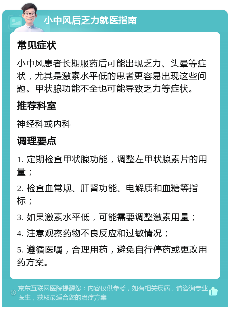 小中风后乏力就医指南 常见症状 小中风患者长期服药后可能出现乏力、头晕等症状，尤其是激素水平低的患者更容易出现这些问题。甲状腺功能不全也可能导致乏力等症状。 推荐科室 神经科或内科 调理要点 1. 定期检查甲状腺功能，调整左甲状腺素片的用量； 2. 检查血常规、肝肾功能、电解质和血糖等指标； 3. 如果激素水平低，可能需要调整激素用量； 4. 注意观察药物不良反应和过敏情况； 5. 遵循医嘱，合理用药，避免自行停药或更改用药方案。