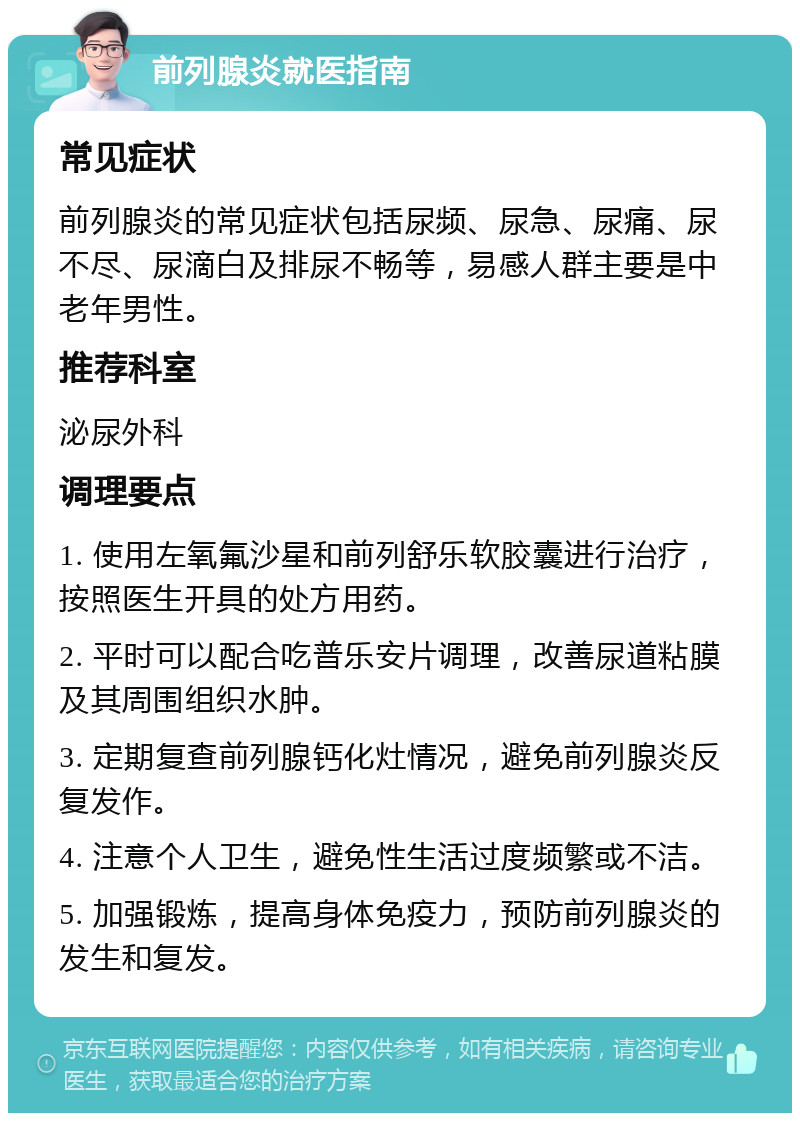 前列腺炎就医指南 常见症状 前列腺炎的常见症状包括尿频、尿急、尿痛、尿不尽、尿滴白及排尿不畅等，易感人群主要是中老年男性。 推荐科室 泌尿外科 调理要点 1. 使用左氧氟沙星和前列舒乐软胶囊进行治疗，按照医生开具的处方用药。 2. 平时可以配合吃普乐安片调理，改善尿道粘膜及其周围组织水肿。 3. 定期复查前列腺钙化灶情况，避免前列腺炎反复发作。 4. 注意个人卫生，避免性生活过度频繁或不洁。 5. 加强锻炼，提高身体免疫力，预防前列腺炎的发生和复发。