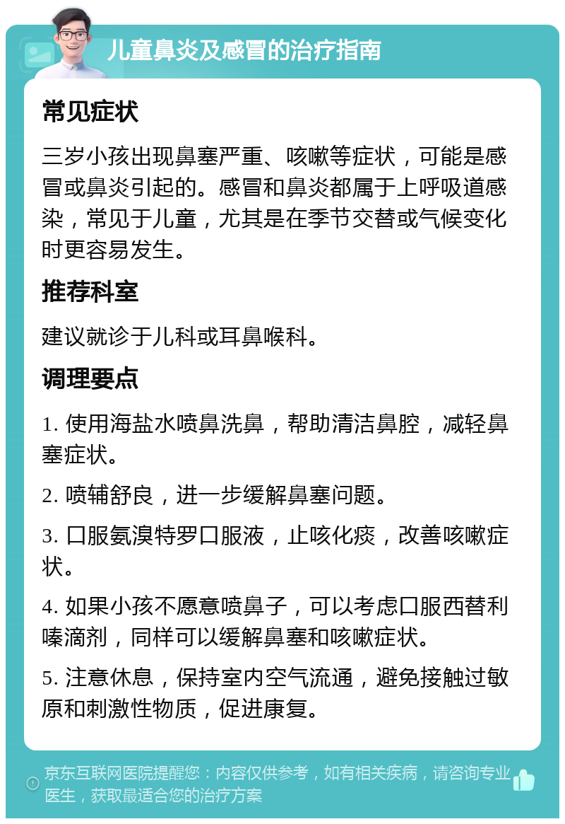 儿童鼻炎及感冒的治疗指南 常见症状 三岁小孩出现鼻塞严重、咳嗽等症状，可能是感冒或鼻炎引起的。感冒和鼻炎都属于上呼吸道感染，常见于儿童，尤其是在季节交替或气候变化时更容易发生。 推荐科室 建议就诊于儿科或耳鼻喉科。 调理要点 1. 使用海盐水喷鼻洗鼻，帮助清洁鼻腔，减轻鼻塞症状。 2. 喷辅舒良，进一步缓解鼻塞问题。 3. 口服氨溴特罗口服液，止咳化痰，改善咳嗽症状。 4. 如果小孩不愿意喷鼻子，可以考虑口服西替利嗪滴剂，同样可以缓解鼻塞和咳嗽症状。 5. 注意休息，保持室内空气流通，避免接触过敏原和刺激性物质，促进康复。