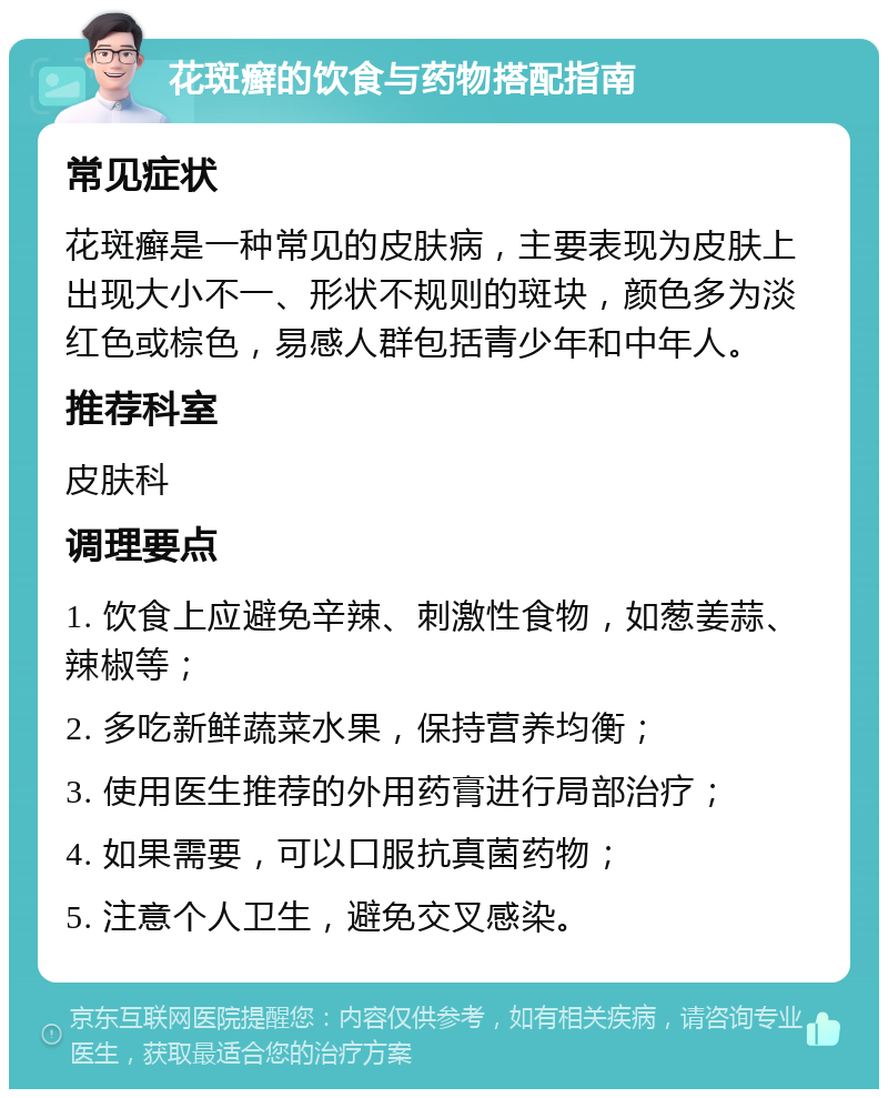 花斑癣的饮食与药物搭配指南 常见症状 花斑癣是一种常见的皮肤病，主要表现为皮肤上出现大小不一、形状不规则的斑块，颜色多为淡红色或棕色，易感人群包括青少年和中年人。 推荐科室 皮肤科 调理要点 1. 饮食上应避免辛辣、刺激性食物，如葱姜蒜、辣椒等； 2. 多吃新鲜蔬菜水果，保持营养均衡； 3. 使用医生推荐的外用药膏进行局部治疗； 4. 如果需要，可以口服抗真菌药物； 5. 注意个人卫生，避免交叉感染。