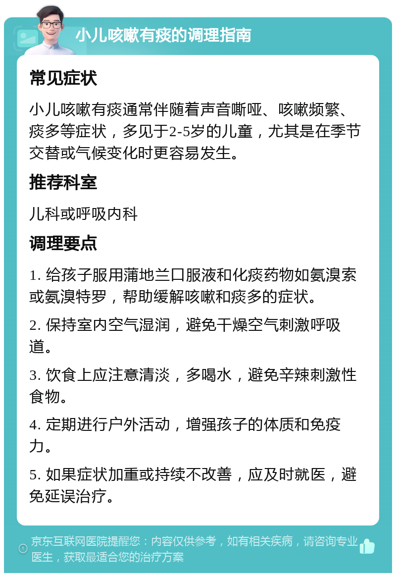 小儿咳嗽有痰的调理指南 常见症状 小儿咳嗽有痰通常伴随着声音嘶哑、咳嗽频繁、痰多等症状，多见于2-5岁的儿童，尤其是在季节交替或气候变化时更容易发生。 推荐科室 儿科或呼吸内科 调理要点 1. 给孩子服用蒲地兰口服液和化痰药物如氨溴索或氨溴特罗，帮助缓解咳嗽和痰多的症状。 2. 保持室内空气湿润，避免干燥空气刺激呼吸道。 3. 饮食上应注意清淡，多喝水，避免辛辣刺激性食物。 4. 定期进行户外活动，增强孩子的体质和免疫力。 5. 如果症状加重或持续不改善，应及时就医，避免延误治疗。