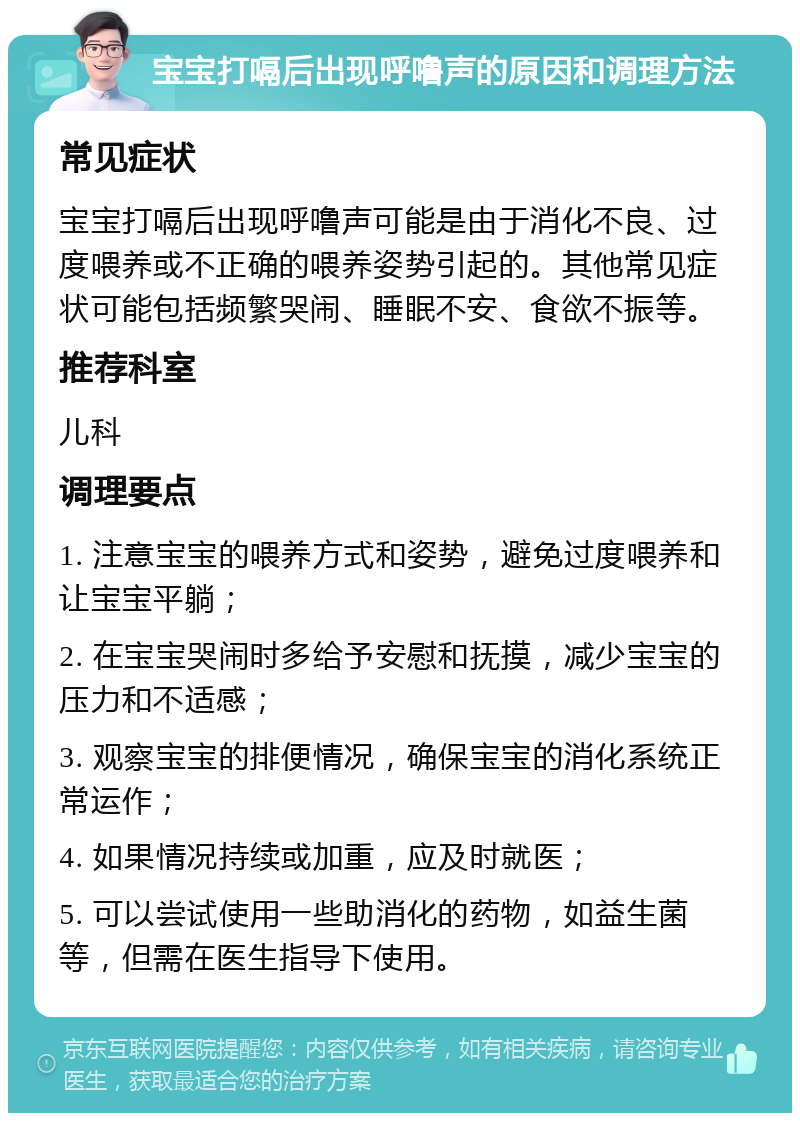 宝宝打嗝后出现呼噜声的原因和调理方法 常见症状 宝宝打嗝后出现呼噜声可能是由于消化不良、过度喂养或不正确的喂养姿势引起的。其他常见症状可能包括频繁哭闹、睡眠不安、食欲不振等。 推荐科室 儿科 调理要点 1. 注意宝宝的喂养方式和姿势，避免过度喂养和让宝宝平躺； 2. 在宝宝哭闹时多给予安慰和抚摸，减少宝宝的压力和不适感； 3. 观察宝宝的排便情况，确保宝宝的消化系统正常运作； 4. 如果情况持续或加重，应及时就医； 5. 可以尝试使用一些助消化的药物，如益生菌等，但需在医生指导下使用。