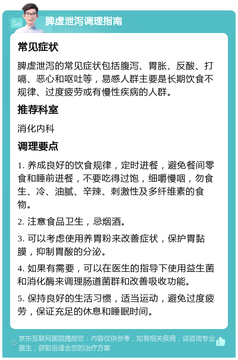 脾虚泄泻调理指南 常见症状 脾虚泄泻的常见症状包括腹泻、胃胀、反酸、打嗝、恶心和呕吐等，易感人群主要是长期饮食不规律、过度疲劳或有慢性疾病的人群。 推荐科室 消化内科 调理要点 1. 养成良好的饮食规律，定时进餐，避免餐间零食和睡前进餐，不要吃得过饱，细嚼慢咽，勿食生、冷、油腻、辛辣、刺激性及多纤维素的食物。 2. 注意食品卫生，忌烟酒。 3. 可以考虑使用养胃粉来改善症状，保护胃黏膜，抑制胃酸的分泌。 4. 如果有需要，可以在医生的指导下使用益生菌和消化酶来调理肠道菌群和改善吸收功能。 5. 保持良好的生活习惯，适当运动，避免过度疲劳，保证充足的休息和睡眠时间。