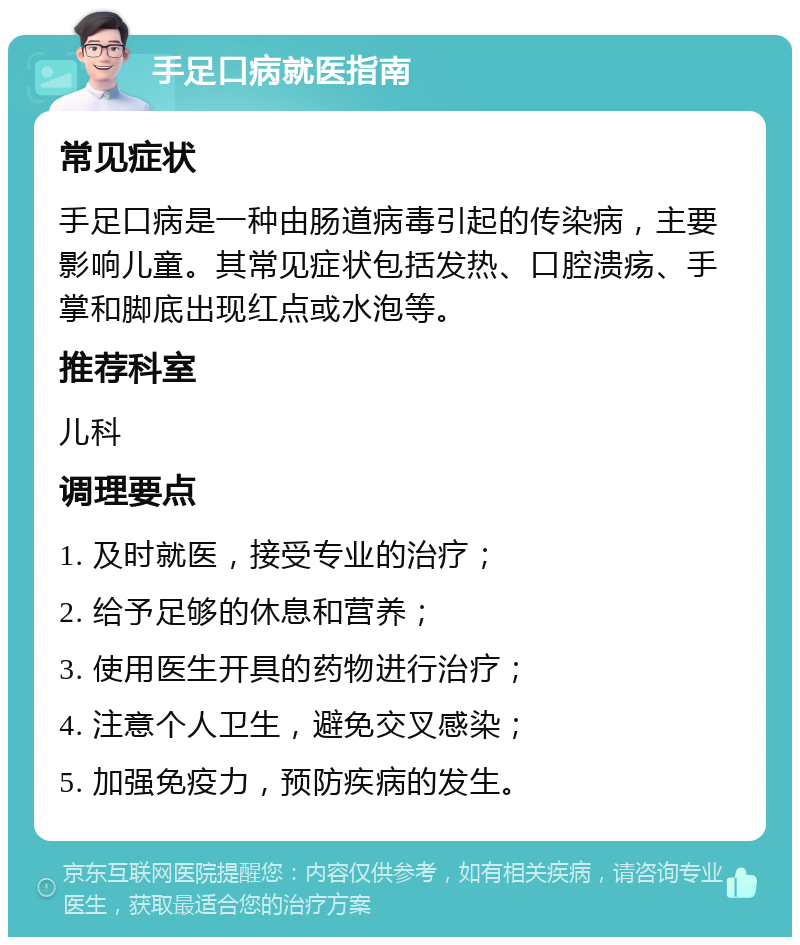 手足口病就医指南 常见症状 手足口病是一种由肠道病毒引起的传染病，主要影响儿童。其常见症状包括发热、口腔溃疡、手掌和脚底出现红点或水泡等。 推荐科室 儿科 调理要点 1. 及时就医，接受专业的治疗； 2. 给予足够的休息和营养； 3. 使用医生开具的药物进行治疗； 4. 注意个人卫生，避免交叉感染； 5. 加强免疫力，预防疾病的发生。