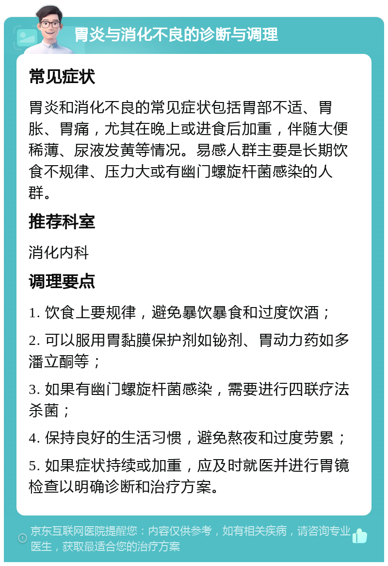 胃炎与消化不良的诊断与调理 常见症状 胃炎和消化不良的常见症状包括胃部不适、胃胀、胃痛，尤其在晚上或进食后加重，伴随大便稀薄、尿液发黄等情况。易感人群主要是长期饮食不规律、压力大或有幽门螺旋杆菌感染的人群。 推荐科室 消化内科 调理要点 1. 饮食上要规律，避免暴饮暴食和过度饮酒； 2. 可以服用胃黏膜保护剂如铋剂、胃动力药如多潘立酮等； 3. 如果有幽门螺旋杆菌感染，需要进行四联疗法杀菌； 4. 保持良好的生活习惯，避免熬夜和过度劳累； 5. 如果症状持续或加重，应及时就医并进行胃镜检查以明确诊断和治疗方案。