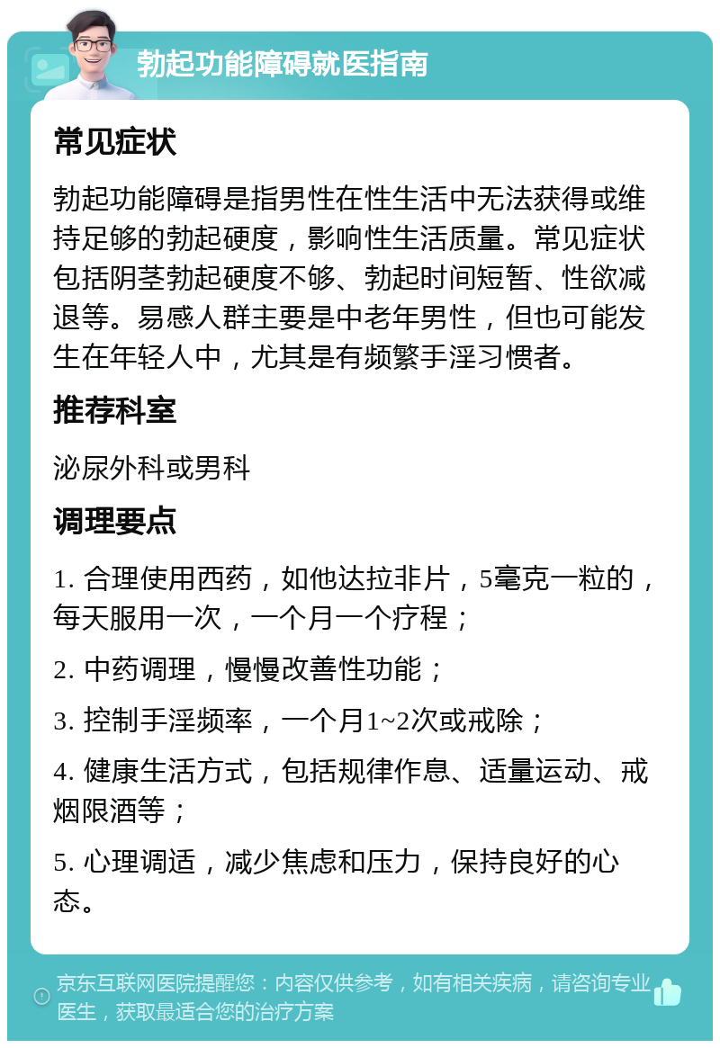 勃起功能障碍就医指南 常见症状 勃起功能障碍是指男性在性生活中无法获得或维持足够的勃起硬度，影响性生活质量。常见症状包括阴茎勃起硬度不够、勃起时间短暂、性欲减退等。易感人群主要是中老年男性，但也可能发生在年轻人中，尤其是有频繁手淫习惯者。 推荐科室 泌尿外科或男科 调理要点 1. 合理使用西药，如他达拉非片，5毫克一粒的，每天服用一次，一个月一个疗程； 2. 中药调理，慢慢改善性功能； 3. 控制手淫频率，一个月1~2次或戒除； 4. 健康生活方式，包括规律作息、适量运动、戒烟限酒等； 5. 心理调适，减少焦虑和压力，保持良好的心态。