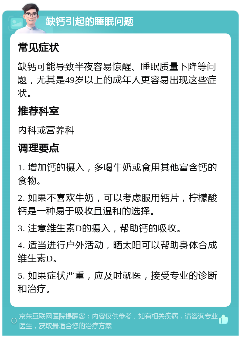 缺钙引起的睡眠问题 常见症状 缺钙可能导致半夜容易惊醒、睡眠质量下降等问题，尤其是49岁以上的成年人更容易出现这些症状。 推荐科室 内科或营养科 调理要点 1. 增加钙的摄入，多喝牛奶或食用其他富含钙的食物。 2. 如果不喜欢牛奶，可以考虑服用钙片，柠檬酸钙是一种易于吸收且温和的选择。 3. 注意维生素D的摄入，帮助钙的吸收。 4. 适当进行户外活动，晒太阳可以帮助身体合成维生素D。 5. 如果症状严重，应及时就医，接受专业的诊断和治疗。