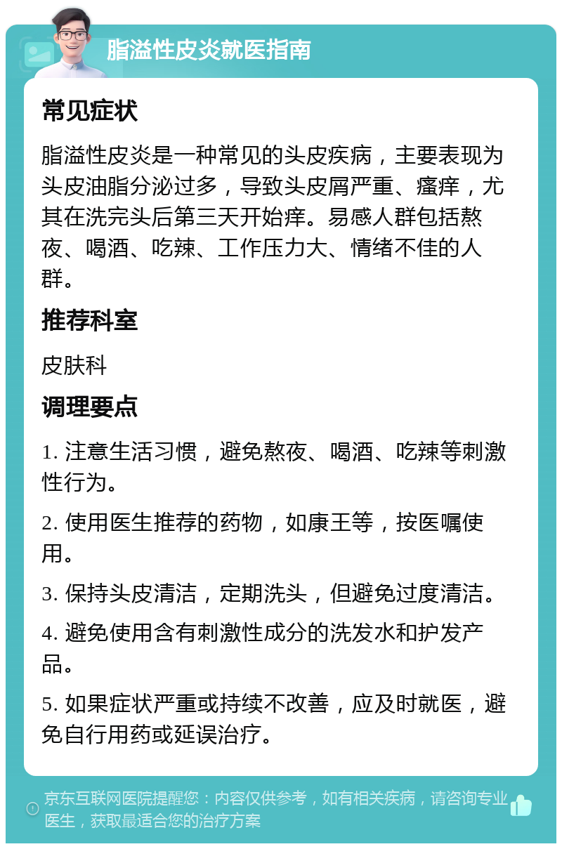 脂溢性皮炎就医指南 常见症状 脂溢性皮炎是一种常见的头皮疾病，主要表现为头皮油脂分泌过多，导致头皮屑严重、瘙痒，尤其在洗完头后第三天开始痒。易感人群包括熬夜、喝酒、吃辣、工作压力大、情绪不佳的人群。 推荐科室 皮肤科 调理要点 1. 注意生活习惯，避免熬夜、喝酒、吃辣等刺激性行为。 2. 使用医生推荐的药物，如康王等，按医嘱使用。 3. 保持头皮清洁，定期洗头，但避免过度清洁。 4. 避免使用含有刺激性成分的洗发水和护发产品。 5. 如果症状严重或持续不改善，应及时就医，避免自行用药或延误治疗。