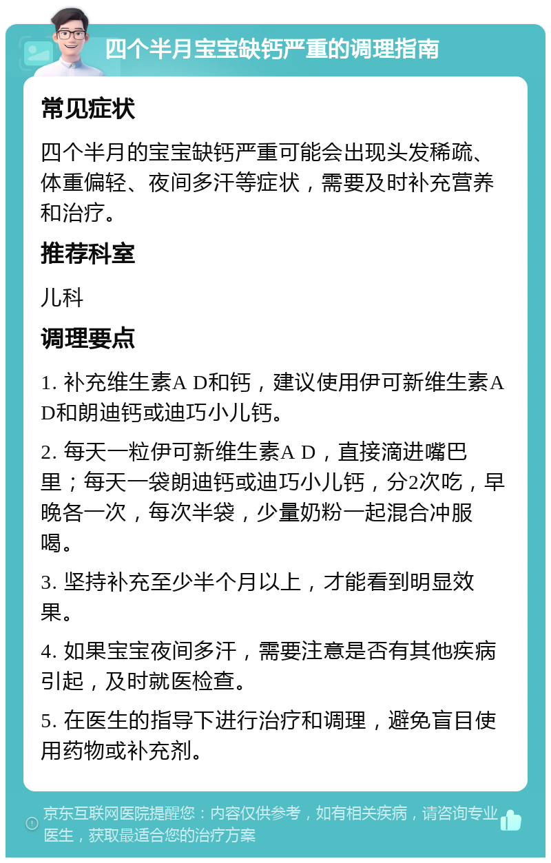 四个半月宝宝缺钙严重的调理指南 常见症状 四个半月的宝宝缺钙严重可能会出现头发稀疏、体重偏轻、夜间多汗等症状，需要及时补充营养和治疗。 推荐科室 儿科 调理要点 1. 补充维生素A D和钙，建议使用伊可新维生素A D和朗迪钙或迪巧小儿钙。 2. 每天一粒伊可新维生素A D，直接滴进嘴巴里；每天一袋朗迪钙或迪巧小儿钙，分2次吃，早晚各一次，每次半袋，少量奶粉一起混合冲服喝。 3. 坚持补充至少半个月以上，才能看到明显效果。 4. 如果宝宝夜间多汗，需要注意是否有其他疾病引起，及时就医检查。 5. 在医生的指导下进行治疗和调理，避免盲目使用药物或补充剂。