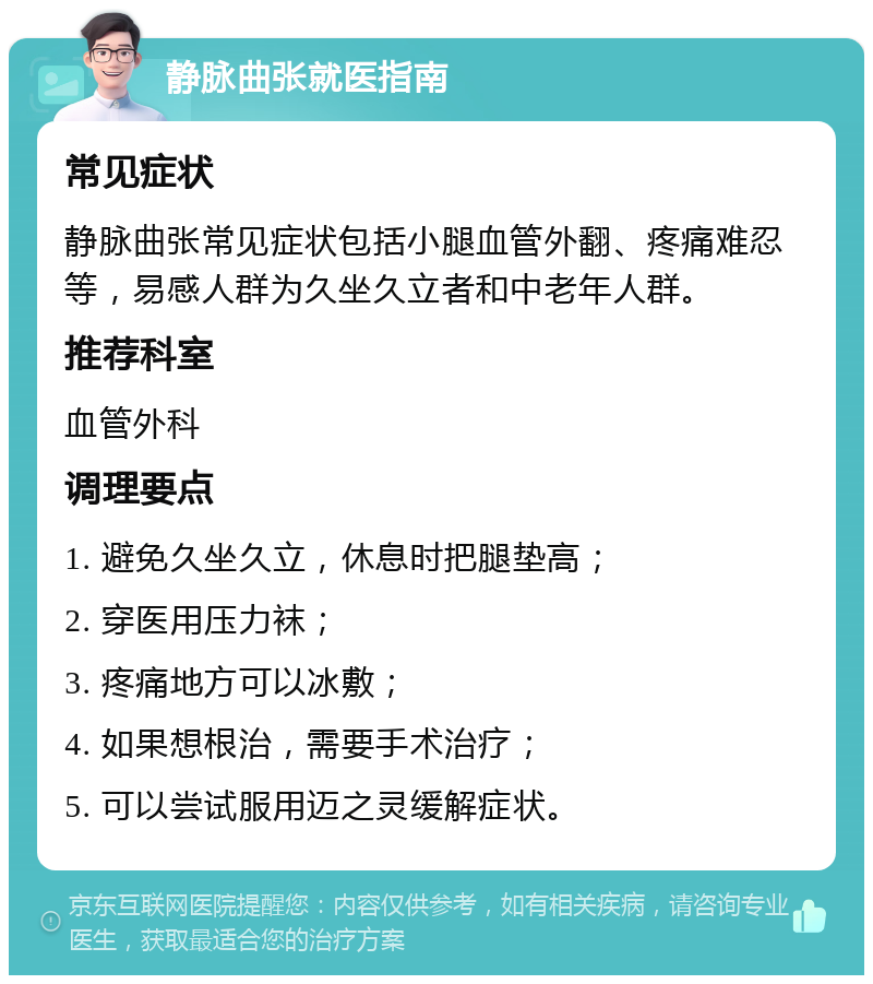 静脉曲张就医指南 常见症状 静脉曲张常见症状包括小腿血管外翻、疼痛难忍等，易感人群为久坐久立者和中老年人群。 推荐科室 血管外科 调理要点 1. 避免久坐久立，休息时把腿垫高； 2. 穿医用压力袜； 3. 疼痛地方可以冰敷； 4. 如果想根治，需要手术治疗； 5. 可以尝试服用迈之灵缓解症状。