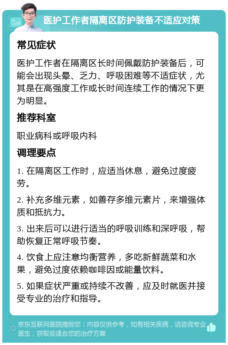 医护工作者隔离区防护装备不适应对策 常见症状 医护工作者在隔离区长时间佩戴防护装备后，可能会出现头晕、乏力、呼吸困难等不适症状，尤其是在高强度工作或长时间连续工作的情况下更为明显。 推荐科室 职业病科或呼吸内科 调理要点 1. 在隔离区工作时，应适当休息，避免过度疲劳。 2. 补充多维元素，如善存多维元素片，来增强体质和抵抗力。 3. 出来后可以进行适当的呼吸训练和深呼吸，帮助恢复正常呼吸节奏。 4. 饮食上应注意均衡营养，多吃新鲜蔬菜和水果，避免过度依赖咖啡因或能量饮料。 5. 如果症状严重或持续不改善，应及时就医并接受专业的治疗和指导。