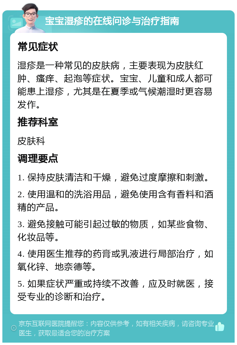 宝宝湿疹的在线问诊与治疗指南 常见症状 湿疹是一种常见的皮肤病，主要表现为皮肤红肿、瘙痒、起泡等症状。宝宝、儿童和成人都可能患上湿疹，尤其是在夏季或气候潮湿时更容易发作。 推荐科室 皮肤科 调理要点 1. 保持皮肤清洁和干燥，避免过度摩擦和刺激。 2. 使用温和的洗浴用品，避免使用含有香料和酒精的产品。 3. 避免接触可能引起过敏的物质，如某些食物、化妆品等。 4. 使用医生推荐的药膏或乳液进行局部治疗，如氧化锌、地奈德等。 5. 如果症状严重或持续不改善，应及时就医，接受专业的诊断和治疗。