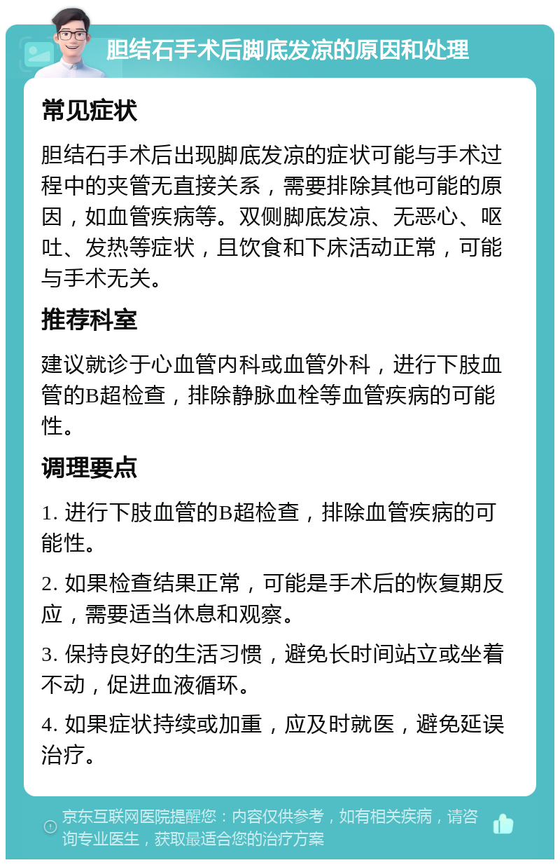 胆结石手术后脚底发凉的原因和处理 常见症状 胆结石手术后出现脚底发凉的症状可能与手术过程中的夹管无直接关系，需要排除其他可能的原因，如血管疾病等。双侧脚底发凉、无恶心、呕吐、发热等症状，且饮食和下床活动正常，可能与手术无关。 推荐科室 建议就诊于心血管内科或血管外科，进行下肢血管的B超检查，排除静脉血栓等血管疾病的可能性。 调理要点 1. 进行下肢血管的B超检查，排除血管疾病的可能性。 2. 如果检查结果正常，可能是手术后的恢复期反应，需要适当休息和观察。 3. 保持良好的生活习惯，避免长时间站立或坐着不动，促进血液循环。 4. 如果症状持续或加重，应及时就医，避免延误治疗。