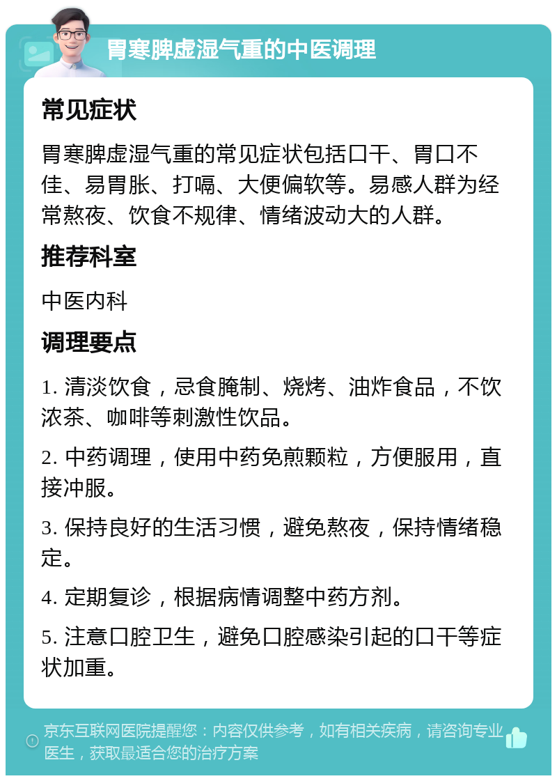 胃寒脾虚湿气重的中医调理 常见症状 胃寒脾虚湿气重的常见症状包括口干、胃口不佳、易胃胀、打嗝、大便偏软等。易感人群为经常熬夜、饮食不规律、情绪波动大的人群。 推荐科室 中医内科 调理要点 1. 清淡饮食，忌食腌制、烧烤、油炸食品，不饮浓茶、咖啡等刺激性饮品。 2. 中药调理，使用中药免煎颗粒，方便服用，直接冲服。 3. 保持良好的生活习惯，避免熬夜，保持情绪稳定。 4. 定期复诊，根据病情调整中药方剂。 5. 注意口腔卫生，避免口腔感染引起的口干等症状加重。