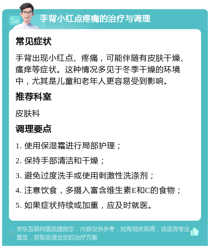 手背小红点疼痛的治疗与调理 常见症状 手背出现小红点、疼痛，可能伴随有皮肤干燥、瘙痒等症状。这种情况多见于冬季干燥的环境中，尤其是儿童和老年人更容易受到影响。 推荐科室 皮肤科 调理要点 1. 使用保湿霜进行局部护理； 2. 保持手部清洁和干燥； 3. 避免过度洗手或使用刺激性洗涤剂； 4. 注意饮食，多摄入富含维生素E和C的食物； 5. 如果症状持续或加重，应及时就医。