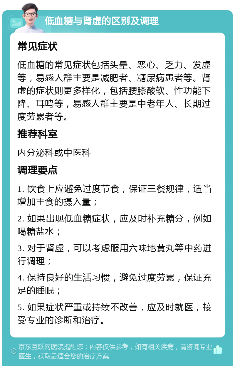 低血糖与肾虚的区别及调理 常见症状 低血糖的常见症状包括头晕、恶心、乏力、发虚等，易感人群主要是减肥者、糖尿病患者等。肾虚的症状则更多样化，包括腰膝酸软、性功能下降、耳鸣等，易感人群主要是中老年人、长期过度劳累者等。 推荐科室 内分泌科或中医科 调理要点 1. 饮食上应避免过度节食，保证三餐规律，适当增加主食的摄入量； 2. 如果出现低血糖症状，应及时补充糖分，例如喝糖盐水； 3. 对于肾虚，可以考虑服用六味地黄丸等中药进行调理； 4. 保持良好的生活习惯，避免过度劳累，保证充足的睡眠； 5. 如果症状严重或持续不改善，应及时就医，接受专业的诊断和治疗。