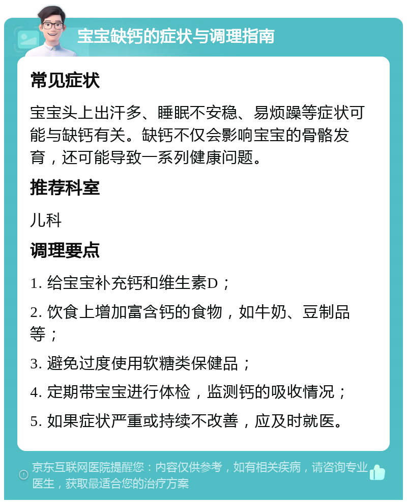 宝宝缺钙的症状与调理指南 常见症状 宝宝头上出汗多、睡眠不安稳、易烦躁等症状可能与缺钙有关。缺钙不仅会影响宝宝的骨骼发育，还可能导致一系列健康问题。 推荐科室 儿科 调理要点 1. 给宝宝补充钙和维生素D； 2. 饮食上增加富含钙的食物，如牛奶、豆制品等； 3. 避免过度使用软糖类保健品； 4. 定期带宝宝进行体检，监测钙的吸收情况； 5. 如果症状严重或持续不改善，应及时就医。