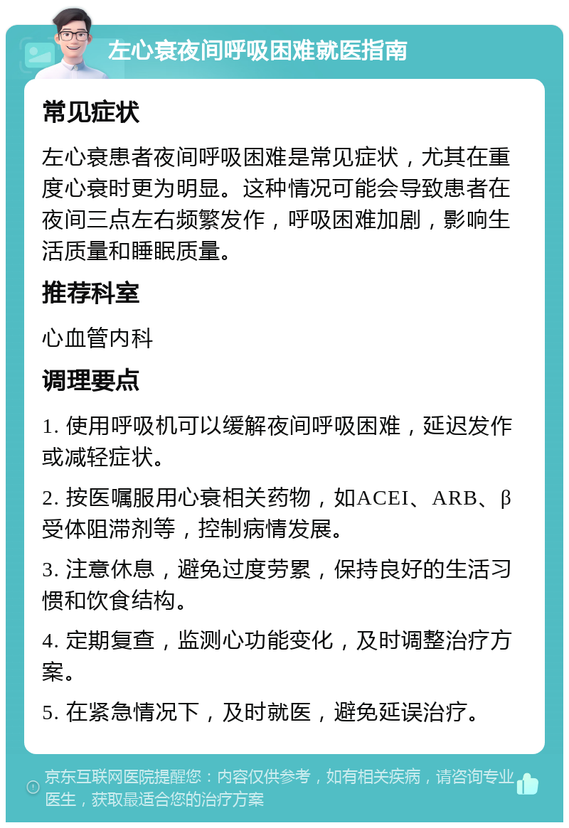 左心衰夜间呼吸困难就医指南 常见症状 左心衰患者夜间呼吸困难是常见症状，尤其在重度心衰时更为明显。这种情况可能会导致患者在夜间三点左右频繁发作，呼吸困难加剧，影响生活质量和睡眠质量。 推荐科室 心血管内科 调理要点 1. 使用呼吸机可以缓解夜间呼吸困难，延迟发作或减轻症状。 2. 按医嘱服用心衰相关药物，如ACEI、ARB、β受体阻滞剂等，控制病情发展。 3. 注意休息，避免过度劳累，保持良好的生活习惯和饮食结构。 4. 定期复查，监测心功能变化，及时调整治疗方案。 5. 在紧急情况下，及时就医，避免延误治疗。